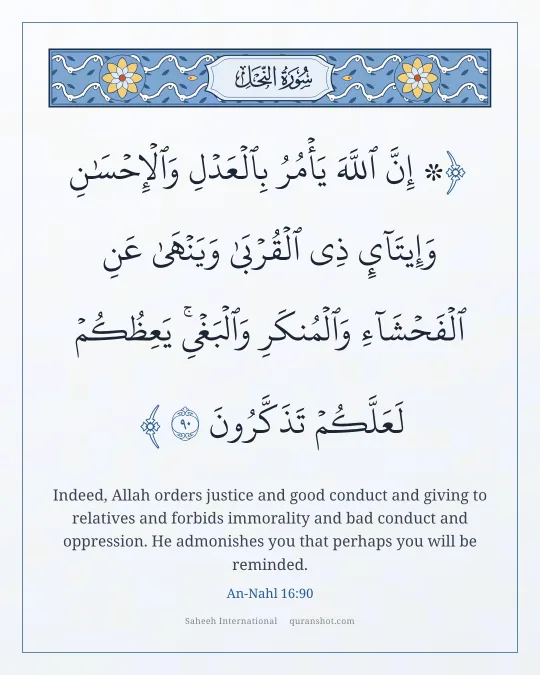 An-Nahl 16:90 — ۞ إِنَّ ٱللَّهَ يَأْمُرُ بِٱلْعَدْلِ وَٱلْإِحْسَـٰنِ وَإِيتَآئِ ذِى ٱلْقُرْبَىٰ وَيَنْهَىٰ عَنِ ٱلْفَحْشَآءِ وَٱلْمُنكَرِ وَٱلْبَغْىِ ۚ يَعِظُكُمْ لَعَلَّكُمْ تَذَكَّرُونَ