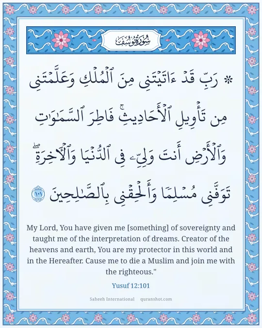 Yusuf 12:101 — ۞ رَبِّ قَدْ ءَاتَيْتَنِى مِنَ ٱلْمُلْكِ وَعَلَّمْتَنِى مِن تَأْوِيلِ ٱلْأَحَادِيثِ ۚ فَاطِرَ ٱلسَّمَـٰوَٰتِ وَٱلْأَرْضِ أَنتَ وَلِىِّۦ فِى ٱلدُّنْيَا وَٱلْـَٔاخِرَةِ ۖ تَوَفَّنِى مُسْلِمًا وَأَلْحِقْنِى بِٱلصَّـٰلِحِينَ