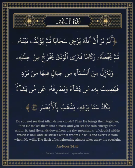 An-Noor 24:43 — أَلَمْ تَرَ أَنَّ ٱللَّهَ يُزْجِى سَحَابًا ثُمَّ يُؤَلِّفُ بَيْنَهُۥ ثُمَّ يَجْعَلُهُۥ رُكَامًا فَتَرَى ٱلْوَدْقَ يَخْرُجُ مِنْ خِلَـٰلِهِۦ وَيُنَزِّلُ مِنَ ٱلسَّمَآءِ مِن جِبَالٍ فِيهَا مِنۢ بَرَدٍ فَيُصِيبُ بِهِۦ مَن يَشَآءُ وَيَصْرِفُهُۥ عَن مَّن يَشَآءُ ۖ يَكَادُ سَنَا بَرْقِهِۦ يَذْهَبُ بِٱلْأَبْصَـٰرِ