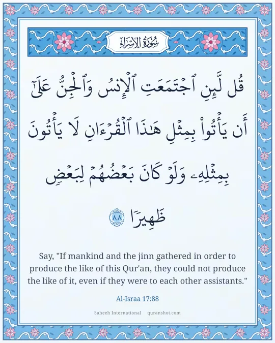 Al-Israa 17:88 — قُل لَّئِنِ ٱجْتَمَعَتِ ٱلْإِنسُ وَٱلْجِنُّ عَلَىٰٓ أَن يَأْتُوا۟ بِمِثْلِ هَـٰذَا ٱلْقُرْءَانِ لَا يَأْتُونَ بِمِثْلِهِۦ وَلَوْ كَانَ بَعْضُهُمْ لِبَعْضٍ ظَهِيرًا