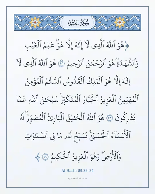 Al-Hashr 59:22–24 — هُوَ ٱللَّهُ ٱلَّذِى لَآ إِلَـٰهَ إِلَّا هُوَ ۖ عَـٰلِمُ ٱلْغَيْبِ وَٱلشَّهَـٰدَةِ ۖ هُوَ ٱلرَّحْمَـٰنُ ٱلرَّحِيمُ هُوَ ٱللَّهُ ٱلَّذِى لَآ إِلَـٰهَ إِلَّا هُوَ ٱلْمَلِكُ ٱلْقُدُّوسُ ٱلسَّلَـٰمُ ٱلْمُؤْمِنُ ٱلْمُهَيْمِنُ ٱلْعَزِيزُ ٱلْجَبَّارُ ٱلْمُتَكَبِّرُ ۚ سُبْحَـٰنَ ٱللَّهِ عَمَّا يُشْرِكُونَ هُوَ ٱللَّهُ ٱلْخَـٰلِقُ ٱلْبَارِئُ ٱلْمُصَوِّرُ ۖ لَهُ ٱلْأَسْمَآءُ ٱلْحُسْنَىٰ ۚ يُسَبِّحُ لَهُۥ مَا فِى ٱلسَّمَـٰوَٰتِ وَٱلْأَرْضِ ۖ وَهُوَ ٱلْعَزِيزُ ٱلْحَكِيمُ