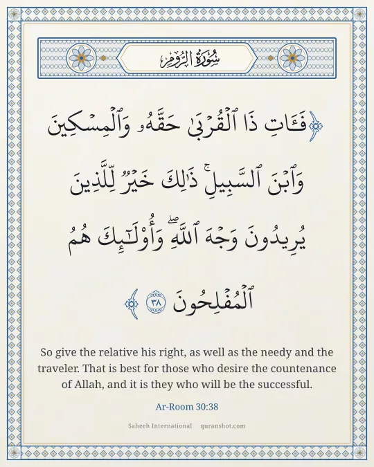 Ar-Room 30:38 — فَـَٔاتِ ذَا ٱلْقُرْبَىٰ حَقَّهُۥ وَٱلْمِسْكِينَ وَٱبْنَ ٱلسَّبِيلِ ۚ ذَٰلِكَ خَيْرٌ لِّلَّذِينَ يُرِيدُونَ وَجْهَ ٱللَّهِ ۖ وَأُو۟لَـٰٓئِكَ هُمُ ٱلْمُفْلِحُونَ