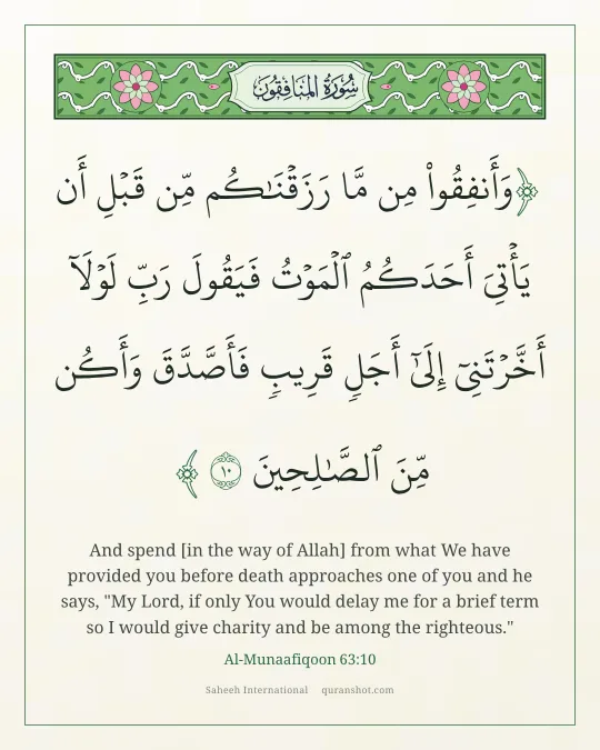 Al-Munaafiqoon 63:10 — وَأَنفِقُوا۟ مِن مَّا رَزَقْنَـٰكُم مِّن قَبْلِ أَن يَأْتِىَ أَحَدَكُمُ ٱلْمَوْتُ فَيَقُولَ رَبِّ لَوْلَآ أَخَّرْتَنِىٓ إِلَىٰٓ أَجَلٍ قَرِيبٍ فَأَصَّدَّقَ وَأَكُن مِّنَ ٱلصَّـٰلِحِينَ