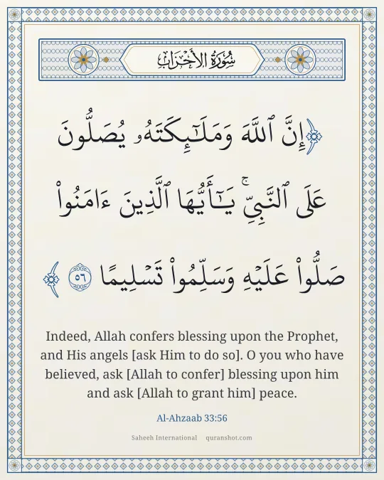 Al-Ahzaab 33:56 — إِنَّ ٱللَّهَ وَمَلَـٰٓئِكَتَهُۥ يُصَلُّونَ عَلَى ٱلنَّبِىِّ ۚ يَـٰٓأَيُّهَا ٱلَّذِينَ ءَامَنُوا۟ صَلُّوا۟ عَلَيْهِ وَسَلِّمُوا۟ تَسْلِيمًا