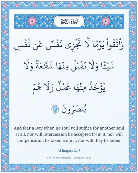 Al-Baqara 2:48 — وَٱتَّقُوا۟ يَوْمًا لَّا تَجْزِى نَفْسٌ عَن نَّفْسٍ شَيْـًٔا وَلَا يُقْبَلُ مِنْهَا شَفَـٰعَةٌ وَلَا يُؤْخَذُ مِنْهَا عَدْلٌ وَلَا هُمْ يُنصَرُونَ