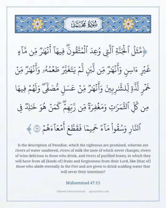 Muhammad 47:15 — مَّثَلُ ٱلْجَنَّةِ ٱلَّتِى وُعِدَ ٱلْمُتَّقُونَ ۖ فِيهَآ أَنْهَـٰرٌ مِّن مَّآءٍ غَيْرِ ءَاسِنٍ وَأَنْهَـٰرٌ مِّن لَّبَنٍ لَّمْ يَتَغَيَّرْ طَعْمُهُۥ وَأَنْهَـٰرٌ مِّنْ خَمْرٍ لَّذَّةٍ لِّلشَّـٰرِبِينَ وَأَنْهَـٰرٌ مِّنْ عَسَلٍ مُّصَفًّى ۖ وَلَهُمْ فِيهَا مِن كُلِّ ٱلثَّمَرَٰتِ وَمَغْفِرَةٌ مِّن رَّبِّهِمْ ۖ كَمَنْ هُوَ خَـٰلِدٌ فِى ٱلنَّارِ وَسُقُوا۟ مَآءً حَمِيمًا فَقَطَّعَ أَمْعَآءَهُمْ