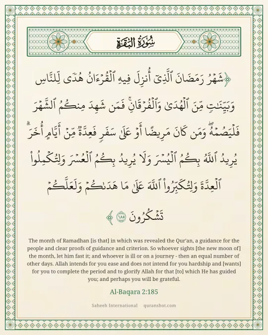 Al-Baqara 2:185 — شَهْرُ رَمَضَانَ ٱلَّذِىٓ أُنزِلَ فِيهِ ٱلْقُرْءَانُ هُدًى لِّلنَّاسِ وَبَيِّنَـٰتٍ مِّنَ ٱلْهُدَىٰ وَٱلْفُرْقَانِ ۚ فَمَن شَهِدَ مِنكُمُ ٱلشَّهْرَ فَلْيَصُمْهُ ۖ وَمَن كَانَ مَرِيضًا أَوْ عَلَىٰ سَفَرٍ فَعِدَّةٌ مِّنْ أَيَّامٍ أُخَرَ ۗ يُرِيدُ ٱللَّهُ بِكُمُ ٱلْيُسْرَ وَلَا يُرِيدُ بِكُمُ ٱلْعُسْرَ وَلِتُكْمِلُوا۟ ٱلْعِدَّةَ وَلِتُكَبِّرُوا۟ ٱللَّهَ عَلَىٰ مَا هَدَىٰكُمْ وَلَعَلَّكُمْ تَشْكُرُونَ