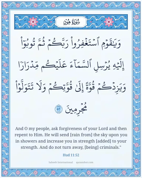 Hud 11:52 — وَيَـٰقَوْمِ ٱسْتَغْفِرُوا۟ رَبَّكُمْ ثُمَّ تُوبُوٓا۟ إِلَيْهِ يُرْسِلِ ٱلسَّمَآءَ عَلَيْكُم مِّدْرَارًا وَيَزِدْكُمْ قُوَّةً إِلَىٰ قُوَّتِكُمْ وَلَا تَتَوَلَّوْا۟ مُجْرِمِينَ