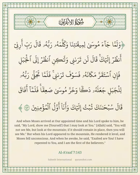 Al-A'raaf 7:143 — وَلَمَّا جَآءَ مُوسَىٰ لِمِيقَـٰتِنَا وَكَلَّمَهُۥ رَبُّهُۥ قَالَ رَبِّ أَرِنِىٓ أَنظُرْ إِلَيْكَ ۚ قَالَ لَن تَرَىٰنِى وَلَـٰكِنِ ٱنظُرْ إِلَى ٱلْجَبَلِ فَإِنِ ٱسْتَقَرَّ مَكَانَهُۥ فَسَوْفَ تَرَىٰنِى ۚ فَلَمَّا تَجَلَّىٰ رَبُّهُۥ لِلْجَبَلِ جَعَلَهُۥ دَكًّا وَخَرَّ مُوسَىٰ صَعِقًا ۚ فَلَمَّآ أَفَاقَ قَالَ سُبْحَـٰنَكَ تُبْتُ إِلَيْكَ وَأَنَا۠ أَوَّلُ ٱلْمُؤْمِنِينَ