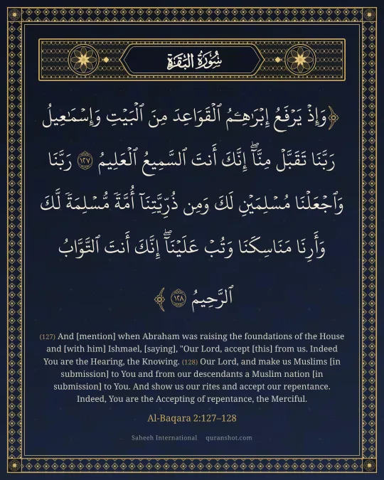 Al-Baqara 2:127–128 — وَإِذْ يَرْفَعُ إِبْرَٰهِـۧمُ ٱلْقَوَاعِدَ مِنَ ٱلْبَيْتِ وَإِسْمَـٰعِيلُ رَبَّنَا تَقَبَّلْ مِنَّآ ۖ إِنَّكَ أَنتَ ٱلسَّمِيعُ ٱلْعَلِيمُ رَبَّنَا وَٱجْعَلْنَا مُسْلِمَيْنِ لَكَ وَمِن ذُرِّيَّتِنَآ أُمَّةً مُّسْلِمَةً لَّكَ وَأَرِنَا مَنَاسِكَنَا وَتُبْ عَلَيْنَآ ۖ إِنَّكَ أَنتَ ٱلتَّوَّابُ ٱلرَّحِيمُ