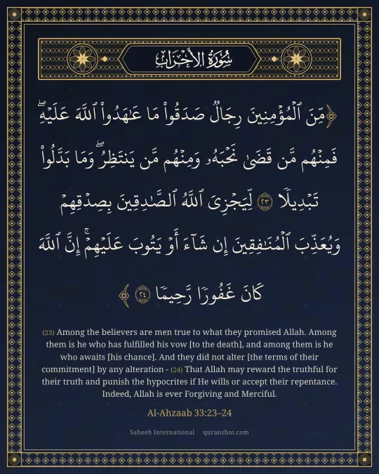 Al-Ahzaab 33:23–24 — مِّنَ ٱلْمُؤْمِنِينَ رِجَالٌ صَدَقُوا۟ مَا عَـٰهَدُوا۟ ٱللَّهَ عَلَيْهِ ۖ فَمِنْهُم مَّن قَضَىٰ نَحْبَهُۥ وَمِنْهُم مَّن يَنتَظِرُ ۖ وَمَا بَدَّلُوا۟ تَبْدِيلًا لِّيَجْزِىَ ٱللَّهُ ٱلصَّـٰدِقِينَ بِصِدْقِهِمْ وَيُعَذِّبَ ٱلْمُنَـٰفِقِينَ إِن شَآءَ أَوْ يَتُوبَ عَلَيْهِمْ ۚ إِنَّ ٱللَّهَ كَانَ غَفُورًا رَّحِيمًا