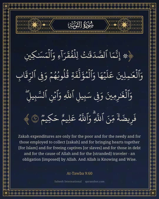 At-Tawba 9:60 — ۞ إِنَّمَا ٱلصَّدَقَـٰتُ لِلْفُقَرَآءِ وَٱلْمَسَـٰكِينِ وَٱلْعَـٰمِلِينَ عَلَيْهَا وَٱلْمُؤَلَّفَةِ قُلُوبُهُمْ وَفِى ٱلرِّقَابِ وَٱلْغَـٰرِمِينَ وَفِى سَبِيلِ ٱللَّهِ وَٱبْنِ ٱلسَّبِيلِ ۖ فَرِيضَةً مِّنَ ٱللَّهِ ۗ وَٱللَّهُ عَلِيمٌ حَكِيمٌ