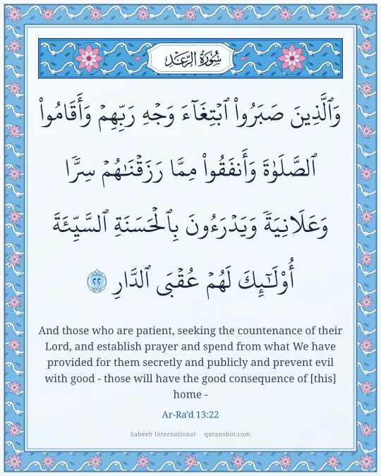 Ar-Ra'd 13:22 — وَٱلَّذِينَ صَبَرُوا۟ ٱبْتِغَآءَ وَجْهِ رَبِّهِمْ وَأَقَامُوا۟ ٱلصَّلَوٰةَ وَأَنفَقُوا۟ مِمَّا رَزَقْنَـٰهُمْ سِرًّا وَعَلَانِيَةً وَيَدْرَءُونَ بِٱلْحَسَنَةِ ٱلسَّيِّئَةَ أُو۟لَـٰٓئِكَ لَهُمْ عُقْبَى ٱلدَّارِ