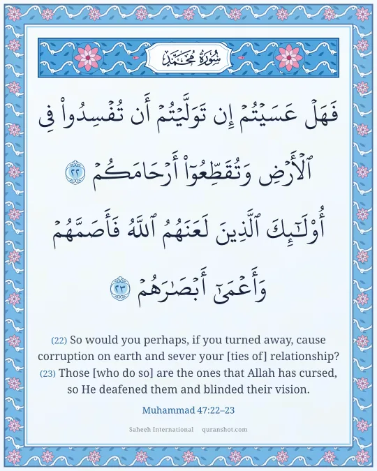 Muhammad 47:22–23 — فَهَلْ عَسَيْتُمْ إِن تَوَلَّيْتُمْ أَن تُفْسِدُوا۟ فِى ٱلْأَرْضِ وَتُقَطِّعُوٓا۟ أَرْحَامَكُمْ أُو۟لَـٰٓئِكَ ٱلَّذِينَ لَعَنَهُمُ ٱللَّهُ فَأَصَمَّهُمْ وَأَعْمَىٰٓ أَبْصَـٰرَهُمْ