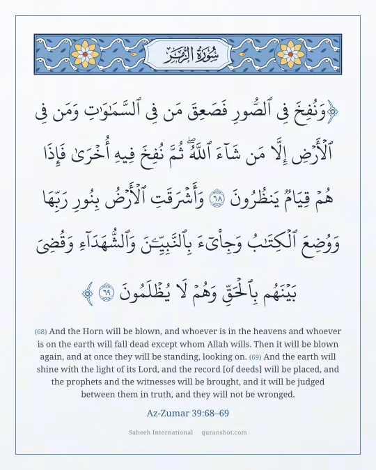 Az-Zumar 39:68–69 — وَنُفِخَ فِى ٱلصُّورِ فَصَعِقَ مَن فِى ٱلسَّمَـٰوَٰتِ وَمَن فِى ٱلْأَرْضِ إِلَّا مَن شَآءَ ٱللَّهُ ۖ ثُمَّ نُفِخَ فِيهِ أُخْرَىٰ فَإِذَا هُمْ قِيَامٌ يَنظُرُونَ وَأَشْرَقَتِ ٱلْأَرْضُ بِنُورِ رَبِّهَا وَوُضِعَ ٱلْكِتَـٰبُ وَجِا۟ىٓءَ بِٱلنَّبِيِّـۧنَ وَٱلشُّهَدَآءِ وَقُضِىَ بَيْنَهُم بِٱلْحَقِّ وَهُمْ لَا يُظْلَمُونَ
