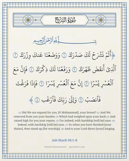 Ash-Sharh 94:1–8 — أَلَمْ نَشْرَحْ لَكَ صَدْرَكَ وَوَضَعْنَا عَنكَ وِزْرَكَ ٱلَّذِىٓ أَنقَضَ ظَهْرَكَ وَرَفَعْنَا لَكَ ذِكْرَكَ فَإِنَّ مَعَ ٱلْعُسْرِ يُسْرًا إِنَّ مَعَ ٱلْعُسْرِ يُسْرًا فَإِذَا فَرَغْتَ فَٱنصَبْ وَإِلَىٰ رَبِّكَ فَٱرْغَب