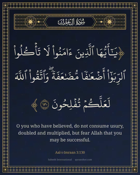 Aal-i-Imraan 3:130 — يَـٰٓأَيُّهَا ٱلَّذِينَ ءَامَنُوا۟ لَا تَأْكُلُوا۟ ٱلرِّبَوٰٓا۟ أَضْعَـٰفًا مُّضَـٰعَفَةً ۖ وَٱتَّقُوا۟ ٱللَّهَ لَعَلَّكُمْ تُفْلِحُونَ