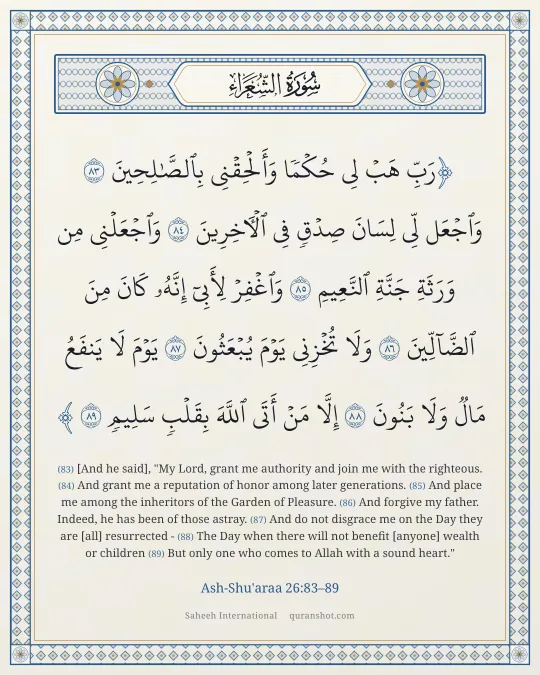 Ash-Shu'araa 26:83–89 — رَبِّ هَبْ لِى حُكْمًا وَأَلْحِقْنِى بِٱلصَّـٰلِحِينَ وَٱجْعَل لِّى لِسَانَ صِدْقٍ فِى ٱلْـَٔاخِرِينَ وَٱجْعَلْنِى مِن وَرَثَةِ جَنَّةِ ٱلنَّعِيمِ وَٱغْفِرْ لِأَبِىٓ إِنَّهُۥ كَانَ مِنَ ٱلضَّآلِّينَ وَلَا تُخْزِنِى يَوْمَ يُبْعَثُونَ يَوْمَ لَا يَنفَعُ مَالٌ وَلَا بَنُونَ إِلَّا مَنْ أَتَى ٱللَّهَ بِقَلْبٍ سَلِيمٍ