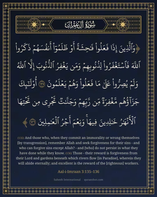 Aal-i-Imraan 3:135–136 — وَٱلَّذِينَ إِذَا فَعَلُوا۟ فَـٰحِشَةً أَوْ ظَلَمُوٓا۟ أَنفُسَهُمْ ذَكَرُوا۟ ٱللَّهَ فَٱسْتَغْفَرُوا۟ لِذُنُوبِهِمْ وَمَن يَغْفِرُ ٱلذُّنُوبَ إِلَّا ٱللَّهُ وَلَمْ يُصِرُّوا۟ عَلَىٰ مَا فَعَلُوا۟ وَهُمْ يَعْلَمُونَ أُو۟لَـٰٓئِكَ جَزَآؤُهُم مَّغْفِرَةٌ مِّن رَّبِّهِمْ وَجَنَّـٰتٌ تَجْرِى مِن تَحْتِهَا ٱلْأَنْهَـٰرُ خَـٰلِدِينَ فِيهَا ۚ وَنِعْمَ أَجْرُ ٱلْعَـٰمِلِينَ