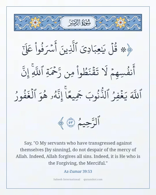 Az-Zumar 39:53 — ۞ قُلْ يَـٰعِبَادِىَ ٱلَّذِينَ أَسْرَفُوا۟ عَلَىٰٓ أَنفُسِهِمْ لَا تَقْنَطُوا۟ مِن رَّحْمَةِ ٱللَّهِ ۚ إِنَّ ٱللَّهَ يَغْفِرُ ٱلذُّنُوبَ جَمِيعًا ۚ إِنَّهُۥ هُوَ ٱلْغَفُورُ ٱلرَّحِيمُ