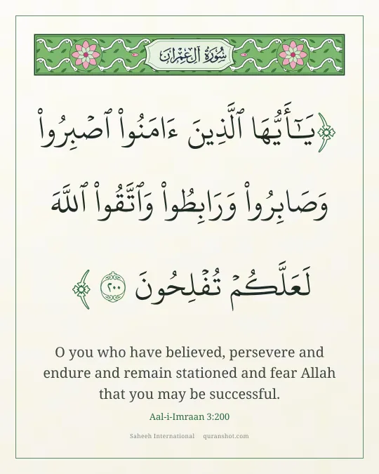 Aal-i-Imraan 3:200 — يَـٰٓأَيُّهَا ٱلَّذِينَ ءَامَنُوا۟ ٱصْبِرُوا۟ وَصَابِرُوا۟ وَرَابِطُوا۟ وَٱتَّقُوا۟ ٱللَّهَ لَعَلَّكُمْ تُفْلِحُونَ