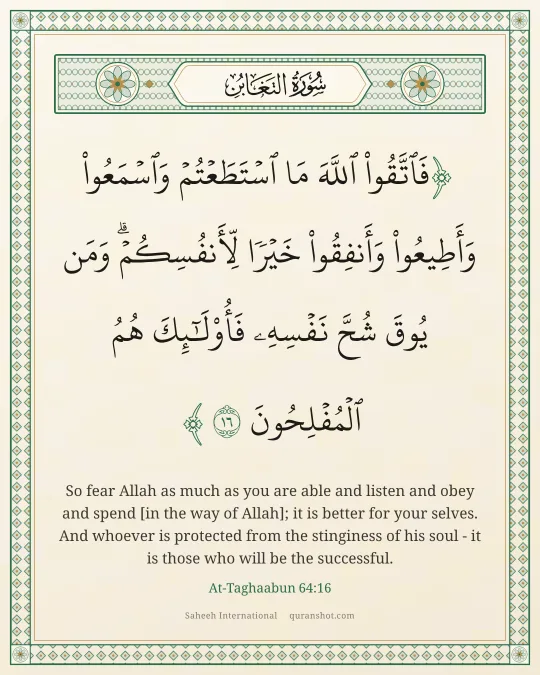 At-Taghaabun 64:16 — فَٱتَّقُوا۟ ٱللَّهَ مَا ٱسْتَطَعْتُمْ وَٱسْمَعُوا۟ وَأَطِيعُوا۟ وَأَنفِقُوا۟ خَيْرًا لِّأَنفُسِكُمْ ۗ وَمَن يُوقَ شُحَّ نَفْسِهِۦ فَأُو۟لَـٰٓئِكَ هُمُ ٱلْمُفْلِحُونَ