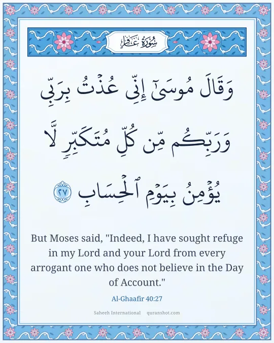 Al-Ghaafir 40:27 — وَقَالَ مُوسَىٰٓ إِنِّى عُذْتُ بِرَبِّى وَرَبِّكُم مِّن كُلِّ مُتَكَبِّرٍ لَّا يُؤْمِنُ بِيَوْمِ ٱلْحِسَابِ