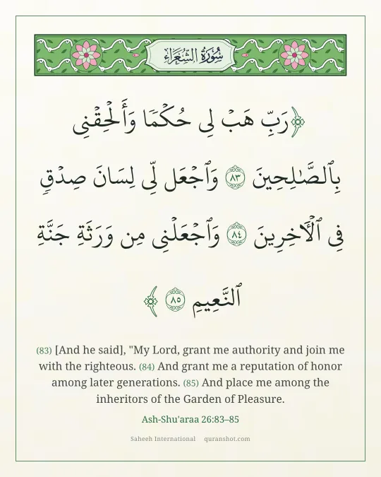 Ash-Shu'araa 26:83–85 — رَبِّ هَبْ لِى حُكْمًا وَأَلْحِقْنِى بِٱلصَّـٰلِحِينَ وَٱجْعَل لِّى لِسَانَ صِدْقٍ فِى ٱلْـَٔاخِرِينَ وَٱجْعَلْنِى مِن وَرَثَةِ جَنَّةِ ٱلنَّعِيمِ