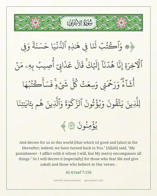 Al-A'raaf 7:156 — ۞ وَٱكْتُبْ لَنَا فِى هَـٰذِهِ ٱلدُّنْيَا حَسَنَةً وَفِى ٱلْـَٔاخِرَةِ إِنَّا هُدْنَآ إِلَيْكَ ۚ قَالَ عَذَابِىٓ أُصِيبُ بِهِۦ مَنْ أَشَآءُ ۖ وَرَحْمَتِى وَسِعَتْ كُلَّ شَىْءٍ ۚ فَسَأَكْتُبُهَا لِلَّذِينَ يَتَّقُونَ وَيُؤْتُونَ ٱلزَّكَوٰةَ وَٱلَّذِينَ هُم بِـَٔايَـٰتِنَا يُؤْمِنُونَ