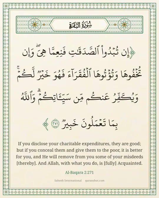 Al-Baqara 2:271 — إِن تُبْدُوا۟ ٱلصَّدَقَـٰتِ فَنِعِمَّا هِىَ ۖ وَإِن تُخْفُوهَا وَتُؤْتُوهَا ٱلْفُقَرَآءَ فَهُوَ خَيْرٌ لَّكُمْ ۚ وَيُكَفِّرُ عَنكُم مِّن سَيِّـَٔاتِكُمْ ۗ وَٱللَّهُ بِمَا تَعْمَلُونَ خَبِيرٌ