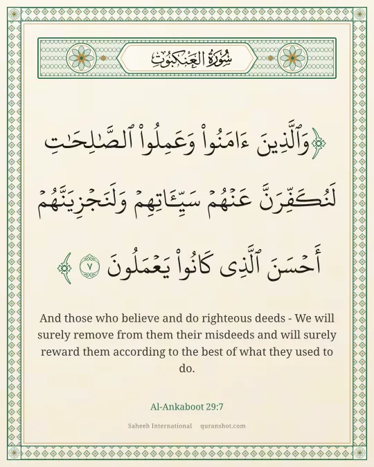 Al-Ankaboot 29:7 — وَٱلَّذِينَ ءَامَنُوا۟ وَعَمِلُوا۟ ٱلصَّـٰلِحَـٰتِ لَنُكَفِّرَنَّ عَنْهُمْ سَيِّـَٔاتِهِمْ وَلَنَجْزِيَنَّهُمْ أَحْسَنَ ٱلَّذِى كَانُوا۟ يَعْمَلُونَ