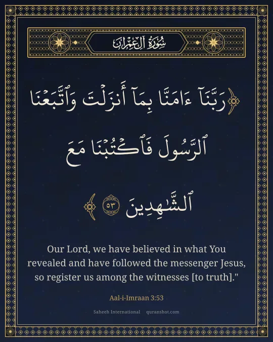 Aal-i-Imraan 3:53 — رَبَّنَآ ءَامَنَّا بِمَآ أَنزَلْتَ وَٱتَّبَعْنَا ٱلرَّسُولَ فَٱكْتُبْنَا مَعَ ٱلشَّـٰهِدِينَ