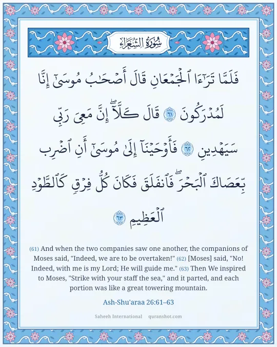 Ash-Shu'araa 26:61–63 — فَلَمَّا تَرَٰٓءَا ٱلْجَمْعَانِ قَالَ أَصْحَـٰبُ مُوسَىٰٓ إِنَّا لَمُدْرَكُونَ قَالَ كَلَّآ ۖ إِنَّ مَعِىَ رَبِّى سَيَهْدِينِ فَأَوْحَيْنَآ إِلَىٰ مُوسَىٰٓ أَنِ ٱضْرِب بِّعَصَاكَ ٱلْبَحْرَ ۖ فَٱنفَلَقَ فَكَانَ كُلُّ فِرْقٍ كَٱلطَّوْدِ ٱلْعَظِيمِ