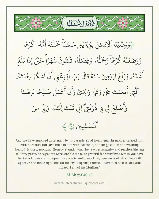 Al-Ahqaf 46:15 — وَوَصَّيْنَا ٱلْإِنسَـٰنَ بِوَٰلِدَيْهِ إِحْسَـٰنًا ۖ حَمَلَتْهُ أُمُّهُۥ كُرْهًا وَوَضَعَتْهُ كُرْهًا ۖ وَحَمْلُهُۥ وَفِصَـٰلُهُۥ ثَلَـٰثُونَ شَهْرًا ۚ حَتَّىٰٓ إِذَا بَلَغَ أَشُدَّهُۥ وَبَلَغَ أَرْبَعِينَ سَنَةً قَالَ رَبِّ أَوْزِعْنِىٓ أَنْ أَشْكُرَ نِعْمَتَكَ ٱلَّتِىٓ أَنْعَمْتَ عَلَىَّ وَعَلَىٰ وَٰلِدَىَّ وَأَنْ أَعْمَلَ صَـٰلِحًا تَرْضَىٰهُ وَأَصْلِحْ لِى فِى ذُرِّيَّتِىٓ ۖ إِنِّى تُبْتُ إِلَيْكَ وَإِنِّى مِنَ ٱلْمُسْلِمِينَ