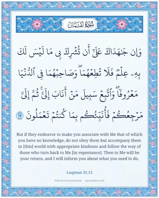 Luqman 31:15 — وَإِن جَـٰهَدَاكَ عَلَىٰٓ أَن تُشْرِكَ بِى مَا لَيْسَ لَكَ بِهِۦ عِلْمٌ فَلَا تُطِعْهُمَا ۖ وَصَاحِبْهُمَا فِى ٱلدُّنْيَا مَعْرُوفًا ۖ وَٱتَّبِعْ سَبِيلَ مَنْ أَنَابَ إِلَىَّ ۚ ثُمَّ إِلَىَّ مَرْجِعُكُمْ فَأُنَبِّئُكُم بِمَا كُنتُمْ تَعْمَلُونَ