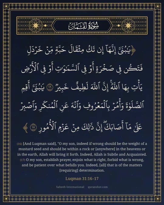 Luqman 31:16–17 — يَـٰبُنَىَّ إِنَّهَآ إِن تَكُ مِثْقَالَ حَبَّةٍ مِّنْ خَرْدَلٍ فَتَكُن فِى صَخْرَةٍ أَوْ فِى ٱلسَّمَـٰوَٰتِ أَوْ فِى ٱلْأَرْضِ يَأْتِ بِهَا ٱللَّهُ ۚ إِنَّ ٱللَّهَ لَطِيفٌ خَبِيرٌ يَـٰبُنَىَّ أَقِمِ ٱلصَّلَوٰةَ وَأْمُرْ بِٱلْمَعْرُوفِ وَٱنْهَ عَنِ ٱلْمُنكَرِ وَٱصْبِرْ عَلَىٰ مَآ أَصَابَكَ ۖ إِنَّ ذَٰلِكَ مِنْ عَزْمِ ٱلْأُمُورِ