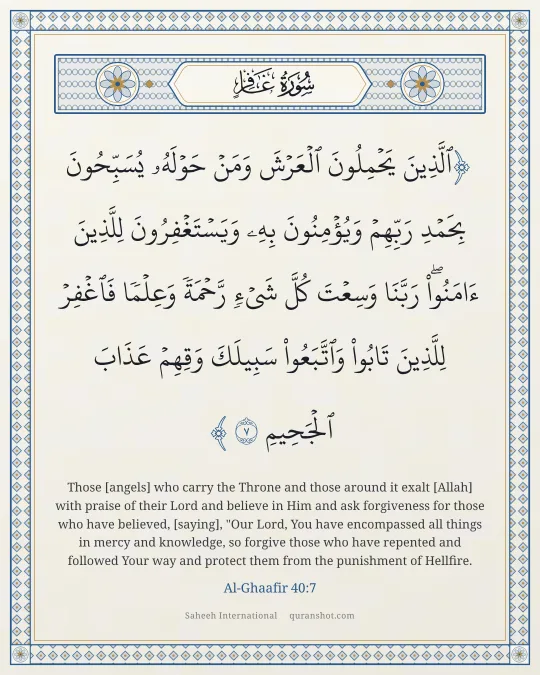 Al-Ghaafir 40:7 — ٱلَّذِينَ يَحْمِلُونَ ٱلْعَرْشَ وَمَنْ حَوْلَهُۥ يُسَبِّحُونَ بِحَمْدِ رَبِّهِمْ وَيُؤْمِنُونَ بِهِۦ وَيَسْتَغْفِرُونَ لِلَّذِينَ ءَامَنُوا۟ رَبَّنَا وَسِعْتَ كُلَّ شَىْءٍ رَّحْمَةً وَعِلْمًا فَٱغْفِرْ لِلَّذِينَ تَابُوا۟ وَٱتَّبَعُوا۟ سَبِيلَكَ وَقِهِمْ عَذَابَ ٱلْجَحِيمِ