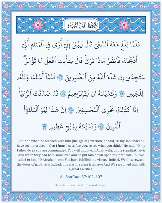 As-Saaffaat 37:102–107 — فَلَمَّا بَلَغَ مَعَهُ ٱلسَّعْىَ قَالَ يَـٰبُنَىَّ إِنِّىٓ أَرَىٰ فِى ٱلْمَنَامِ أَنِّىٓ أَذْبَحُكَ فَٱنظُرْ مَاذَا تَرَىٰ ۚ قَالَ يَـٰٓأَبَتِ ٱفْعَلْ مَا تُؤْمَرُ ۖ سَتَجِدُنِىٓ إِن شَآءَ ٱللَّهُ مِنَ ٱلصَّـٰبِرِينَ فَلَمَّآ أَسْلَمَا وَتَلَّهُۥ لِلْجَبِينِ وَنَـٰدَيْنَـٰهُ أَن يَـٰٓإِبْرَٰهِيمُ قَدْ صَدَّقْتَ ٱلرُّءْيَآ ۚ إِنَّا كَذَٰلِكَ نَجْزِى ٱلْمُحْسِنِينَ إِنَّ هَـٰذَا لَهُوَ ٱلْبَلَـٰٓؤُا۟ ٱلْمُبِينُ وَفَدَيْنَـٰهُ بِذِبْحٍ عَظِيمٍ