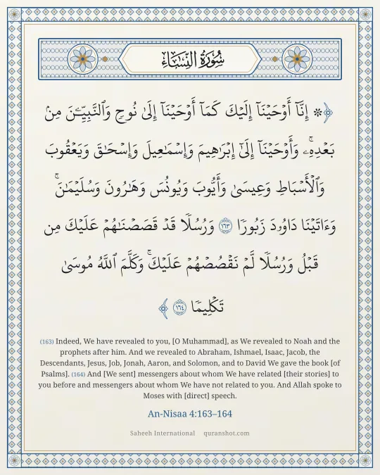 An-Nisaa 4:163–164 — ۞ إِنَّآ أَوْحَيْنَآ إِلَيْكَ كَمَآ أَوْحَيْنَآ إِلَىٰ نُوحٍ وَٱلنَّبِيِّـۧنَ مِنۢ بَعْدِهِۦ ۚ وَأَوْحَيْنَآ إِلَىٰٓ إِبْرَٰهِيمَ وَإِسْمَـٰعِيلَ وَإِسْحَـٰقَ وَيَعْقُوبَ وَٱلْأَسْبَاطِ وَعِيسَىٰ وَأَيُّوبَ وَيُونُسَ وَهَـٰرُونَ وَسُلَيْمَـٰنَ ۚ وَءَاتَيْنَا دَاوُۥدَ زَبُورًا وَرُسُلًا قَدْ قَصَصْنَـٰهُمْ عَلَيْكَ مِن قَبْلُ وَرُسُلًا لَّمْ نَقْصُصْهُمْ عَلَيْكَ ۚ وَكَلَّمَ ٱللَّهُ مُوسَىٰ تَكْلِيمًا