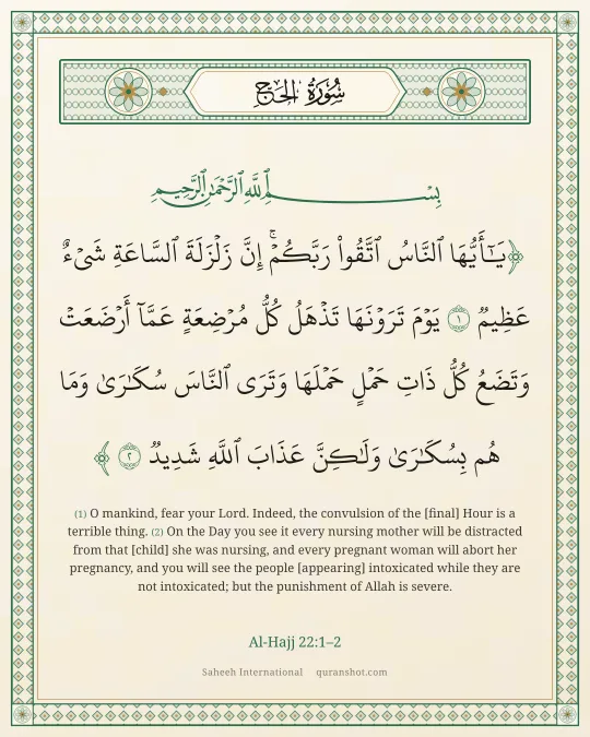 Al-Hajj 22:1–2 — يَـٰٓأَيُّهَا ٱلنَّاسُ ٱتَّقُوا۟ رَبَّكُمْ ۚ إِنَّ زَلْزَلَةَ ٱلسَّاعَةِ شَىْءٌ عَظِيمٌ يَوْمَ تَرَوْنَهَا تَذْهَلُ كُلُّ مُرْضِعَةٍ عَمَّآ أَرْضَعَتْ وَتَضَعُ كُلُّ ذَاتِ حَمْلٍ حَمْلَهَا وَتَرَى ٱلنَّاسَ سُكَـٰرَىٰ وَمَا هُم بِسُكَـٰرَىٰ وَلَـٰكِنَّ عَذَابَ ٱللَّهِ شَدِيدٌ