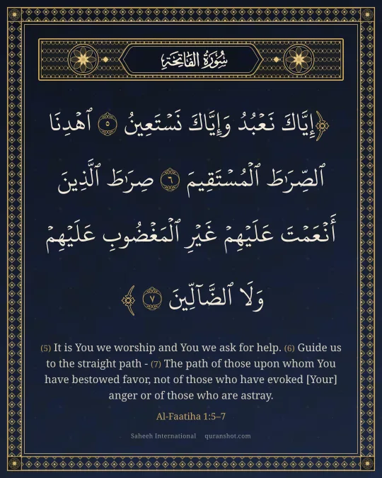 Al-Faatiha 1:5–7 — إِيَّاكَ نَعْبُدُ وَإِيَّاكَ نَسْتَعِينُ ٱهْدِنَا ٱلصِّرَٰطَ ٱلْمُسْتَقِيمَ صِرَٰطَ ٱلَّذِينَ أَنْعَمْتَ عَلَيْهِمْ غَيْرِ ٱلْمَغْضُوبِ عَلَيْهِمْ وَلَا ٱلضَّآلِّينَ