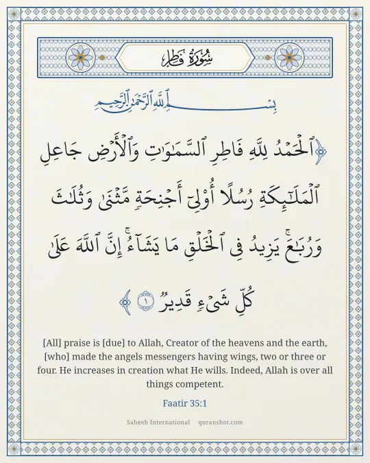 Faatir 35:1 — ٱلْحَمْدُ لِلَّهِ فَاطِرِ ٱلسَّمَـٰوَٰتِ وَٱلْأَرْضِ جَاعِلِ ٱلْمَلَـٰٓئِكَةِ رُسُلًا أُو۟لِىٓ أَجْنِحَةٍ مَّثْنَىٰ وَثُلَـٰثَ وَرُبَـٰعَ ۚ يَزِيدُ فِى ٱلْخَلْقِ مَا يَشَآءُ ۚ إِنَّ ٱللَّهَ عَلَىٰ كُلِّ شَىْءٍ قَدِيرٌ