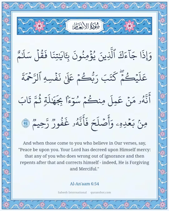 Al-An'aam 6:54 — وَإِذَا جَآءَكَ ٱلَّذِينَ يُؤْمِنُونَ بِـَٔايَـٰتِنَا فَقُلْ سَلَـٰمٌ عَلَيْكُمْ ۖ كَتَبَ رَبُّكُمْ عَلَىٰ نَفْسِهِ ٱلرَّحْمَةَ ۖ أَنَّهُۥ مَنْ عَمِلَ مِنكُمْ سُوٓءًۢا بِجَهَـٰلَةٍ ثُمَّ تَابَ مِنۢ بَعْدِهِۦ وَأَصْلَحَ فَأَنَّهُۥ غَفُورٌ رَّحِيمٌ