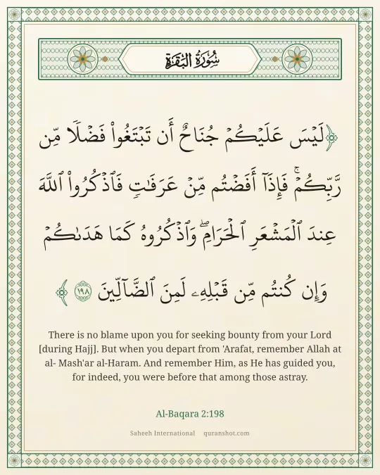 Al-Baqara 2:198 — لَيْسَ عَلَيْكُمْ جُنَاحٌ أَن تَبْتَغُوا۟ فَضْلًا مِّن رَّبِّكُمْ ۚ فَإِذَآ أَفَضْتُم مِّنْ عَرَفَـٰتٍ فَٱذْكُرُوا۟ ٱللَّهَ عِندَ ٱلْمَشْعَرِ ٱلْحَرَامِ ۖ وَٱذْكُرُوهُ كَمَا هَدَىٰكُمْ وَإِن كُنتُم مِّن قَبْلِهِۦ لَمِنَ ٱلضَّآلِّينَ
