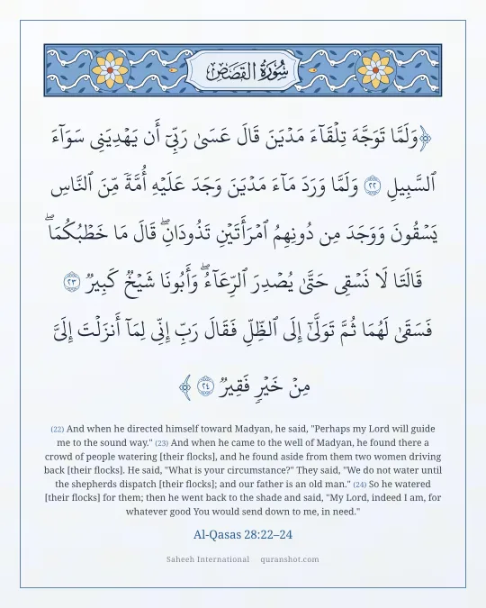 Al-Qasas 28:22–24 — وَلَمَّا تَوَجَّهَ تِلْقَآءَ مَدْيَنَ قَالَ عَسَىٰ رَبِّىٓ أَن يَهْدِيَنِى سَوَآءَ ٱلسَّبِيلِ وَلَمَّا وَرَدَ مَآءَ مَدْيَنَ وَجَدَ عَلَيْهِ أُمَّةً مِّنَ ٱلنَّاسِ يَسْقُونَ وَوَجَدَ مِن دُونِهِمُ ٱمْرَأَتَيْنِ تَذُودَانِ ۖ قَالَ مَا خَطْبُكُمَا ۖ قَالَتَا لَا نَسْقِى حَتَّىٰ يُصْدِرَ ٱلرِّعَآءُ ۖ وَأَبُونَا شَيْخٌ كَبِيرٌ فَسَقَىٰ لَهُمَا ثُمَّ تَوَلَّىٰٓ إِلَى ٱلظِّلِّ فَقَالَ رَبِّ إِنِّى لِمَآ أَنزَلْتَ إِلَىَّ مِنْ خَيْرٍ فَقِيرٌ