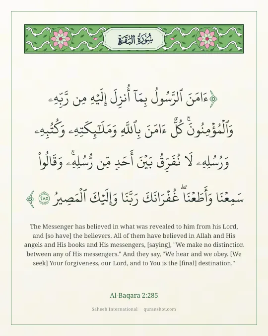 Al-Baqara 2:285 — ءَامَنَ ٱلرَّسُولُ بِمَآ أُنزِلَ إِلَيْهِ مِن رَّبِّهِۦ وَٱلْمُؤْمِنُونَ ۚ كُلٌّ ءَامَنَ بِٱللَّهِ وَمَلَـٰٓئِكَتِهِۦ وَكُتُبِهِۦ وَرُسُلِهِۦ لَا نُفَرِّقُ بَيْنَ أَحَدٍ مِّن رُّسُلِهِۦ ۚ وَقَالُوا۟ سَمِعْنَا وَأَطَعْنَا ۖ غُفْرَانَكَ رَبَّنَا وَإِلَيْكَ ٱلْمَصِيرُ
