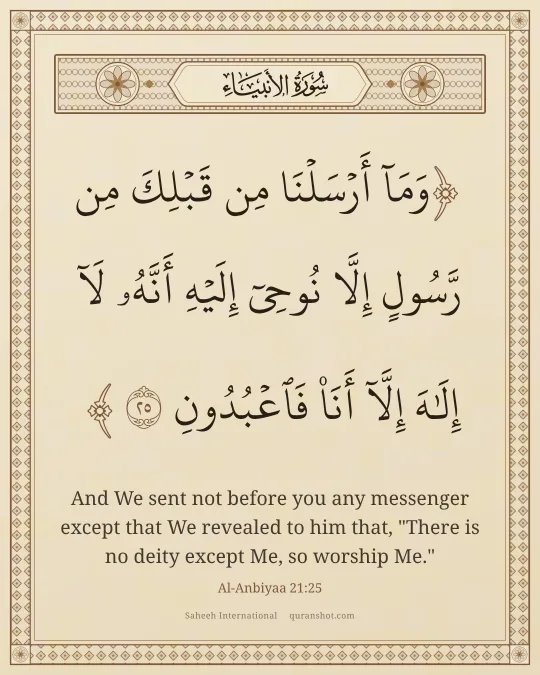 Al-Anbiyaa 21:25 — وَمَآ أَرْسَلْنَا مِن قَبْلِكَ مِن رَّسُولٍ إِلَّا نُوحِىٓ إِلَيْهِ أَنَّهُۥ لَآ إِلَـٰهَ إِلَّآ أَنَا۠ فَٱعْبُدُونِ