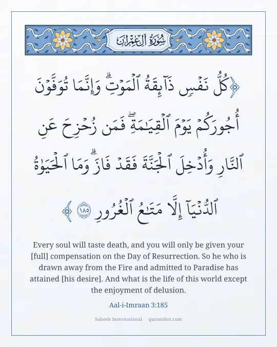 Aal-i-Imraan 3:185 — كُلُّ نَفْسٍ ذَآئِقَةُ ٱلْمَوْتِ ۗ وَإِنَّمَا تُوَفَّوْنَ أُجُورَكُمْ يَوْمَ ٱلْقِيَـٰمَةِ ۖ فَمَن زُحْزِحَ عَنِ ٱلنَّارِ وَأُدْخِلَ ٱلْجَنَّةَ فَقَدْ فَازَ ۗ وَمَا ٱلْحَيَوٰةُ ٱلدُّنْيَآ إِلَّا مَتَـٰعُ ٱلْغُرُورِ