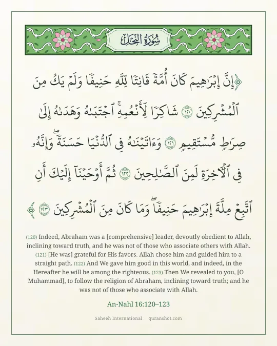 An-Nahl 16:120–123 — إِنَّ إِبْرَٰهِيمَ كَانَ أُمَّةً قَانِتًا لِّلَّهِ حَنِيفًا وَلَمْ يَكُ مِنَ ٱلْمُشْرِكِينَ شَاكِرًا لِّأَنْعُمِهِ ۚ ٱجْتَبَىٰهُ وَهَدَىٰهُ إِلَىٰ صِرَٰطٍ مُّسْتَقِيمٍ وَءَاتَيْنَـٰهُ فِى ٱلدُّنْيَا حَسَنَةً ۖ وَإِنَّهُۥ فِى ٱلْـَٔاخِرَةِ لَمِنَ ٱلصَّـٰلِحِينَ ثُمَّ أَوْحَيْنَآ إِلَيْكَ أَنِ ٱتَّبِعْ مِلَّةَ إِبْرَٰهِيمَ حَنِيفًا ۖ وَمَا كَانَ مِنَ ٱلْمُشْرِكِينَ