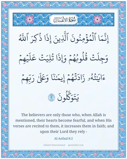 Al-Anfaal 8:2 — إِنَّمَا ٱلْمُؤْمِنُونَ ٱلَّذِينَ إِذَا ذُكِرَ ٱللَّهُ وَجِلَتْ قُلُوبُهُمْ وَإِذَا تُلِيَتْ عَلَيْهِمْ ءَايَـٰتُهُۥ زَادَتْهُمْ إِيمَـٰنًا وَعَلَىٰ رَبِّهِمْ يَتَوَكَّلُونَ